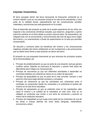 ESQUEMA TRANSVERSAL

El tema escogido dentro del tema transversal de Educación ambiental es el
invierno debido a que es una situación actual en la vida de los estudiantes y hace
parte de la realidad actual, especialmente por las consecuencias sociales,
materiales y económicas que está generando en la ciudad.

Para el desarrollo del proyecto se parte de la propia experiencia de los niños con
respecto a las condiciones climáticas actuales; que observen, pregunten y opinen
sobre los cambios en el clima desde su propia vivencia diaria. Se trascenderá y se
integrará esto con el conocimiento y reconocimiento del ciclo de agua como origen
del invierno y su acercamiento a través de experimentos en el aula que permitan
comprenderlo.

Se discutirá y concluirá sobre los beneficios del invierno y las consecuencias
negativas actuales del mismo enfatizando en las inundaciones y las precauciones
que se deben tener frente a esta situación al interior del barrio.

El proyecto es una propuesta transversal ya que reconoce los principios propios
de la transversalidad, así:

   Principio de problematización ya que se parte de una situación real que genera
   conflicto actual. Además se promueve la discusión y opinión final sobre las
   alternativas para mitigar sus consecuencias.
   Principio de recurrencia ya que son diferentes actividades a desarrollar en
   momentos distintos con coherencia interna en su orden de ejecución.
   Principio de gradualidad ya que se parte de lo más concreto, cercano y real
   para los niños para luego abordar procesos y conceptos.
   Principio de coherencia ya que las actividades son coherentes entre si
   centradas en comprender desde los contenidos y lo actitudinal el sentido del
   invierno en el ciclo de la naturaleza
   Principio de apropiación ya que se pretende crear en los estudiantes valor
   hacia el invierno y el cuidado de la naturaleza en este ciclo. Esto se ve
   reflejado en productos que invitan a una toma de conciencia y posición al
   interior de la institución educativa
   Principio de integralidad ya que surge como parte de los contenidos de una de
   las áreas e incluye además las otras áreas (lenguaje, matemáticas,
   convivencia y artes)


                                                                               15
 