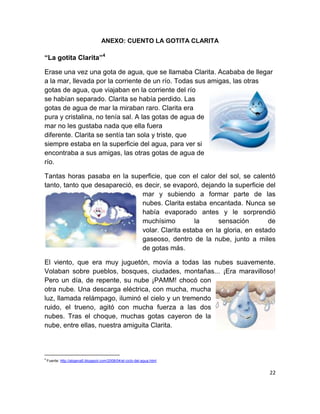 ANEXO: CUENTO LA GOTITA CLARITA

“La gotita Clarita”4

Erase una vez una gota de agua, que se llamaba Clarita. Acababa de llegar
a la mar, llevada por la corriente de un río. Todas sus amigas, las otras
gotas de agua, que viajaban en la corriente del río
se habían separado. Clarita se había perdido. Las
gotas de agua de mar la miraban raro. Clarita era
pura y cristalina, no tenía sal. A las gotas de agua de
mar no les gustaba nada que ella fuera
diferente. Clarita se sentía tan sola y triste, que
siempre estaba en la superficie del agua, para ver si
encontraba a sus amigas, las otras gotas de agua de
río.

Tantas horas pasaba en la superficie, que con el calor del sol, se calentó
tanto, tanto que desapareció, es decir, se evaporó, dejando la superficie del
                                mar y subiendo a formar parte de las
                                nubes. Clarita estaba encantada. Nunca se
                                había evaporado antes y le sorprendió
                                muchísimo          la     sensación        de
                                volar. Clarita estaba en la gloria, en estado
                                gaseoso, dentro de la nube, junto a miles
                                de gotas más.

El viento, que era muy juguetón, movía a todas las nubes suavemente.
Volaban sobre pueblos, bosques, ciudades, montañas... ¡Era maravilloso!
Pero un día, de repente, su nube ¡PAMM! chocó con
otra nube. Una descarga eléctrica, con mucha, mucha
luz, llamada relámpago, iluminó el cielo y un tremendo
ruido, el trueno, agitó con mucha fuerza a las dos
nubes. Tras el choque, muchas gotas cayeron de la
nube, entre ellas, nuestra amiguita Clarita.



4
    Fuente: http://abgena5.blogspot.com/2008/04/el-ciclo-del-agua.html


                                                                           22
 