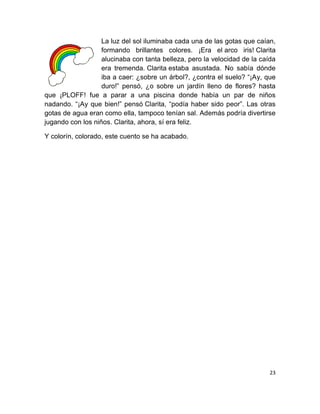 La luz del sol iluminaba cada una de las gotas que caían,
                   formando brillantes colores. ¡Era el arco iris! Clarita
                   alucinaba con tanta belleza, pero la velocidad de la caída
                   era tremenda. Clarita estaba asustada. No sabía dónde
                   iba a caer: ¿sobre un árbol?, ¿contra el suelo? “¡Ay, que
                   duro!” pensó, ¿o sobre un jardín lleno de flores? hasta
que ¡PLOFF! fue a parar a una piscina donde había un par de niños
nadando. “¡Ay que bien!” pensó Clarita, “podía haber sido peor”. Las otras
gotas de agua eran como ella, tampoco tenían sal. Además podría divertirse
jugando con los niños. Clarita, ahora, sí era feliz.

Y colorín, colorado, este cuento se ha acabado.




                                                                           23
 