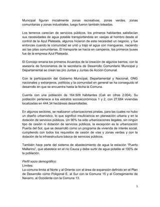 Municipal figuran inicialmente zonas recreativas, zonas verdes,              zonas
comunitarias y zonas industriales, luego fueron también loteadas.

Los terrenos carecían de servicios públicos, los primeros habitantes satisfacían
sus necesidades de agua potable transportándola en vasijas al hombro desde el
control de la Azul Plateada, algunos hicieron de esta necesidad un negocio, y fue
entonces cuando la comunidad se unió y trajo el agua con mangueras, naciendo
así las pilas comunitarias. El transporte se hacía en camperos, los primeros buses
fue de la empresa Azul Plateada.

El Concejo emana los primeros Acuerdos de la creación de algunos barrios, con la
asesoría de funcionarios de la secretaría de Desarrollo Comunitario Municipal y
Departamental se crean las pro Juntas y Juntas de Acción Comunal.

Con la participación del Gobierno Municipal, Departamental y Nacional, ONG
nacionales y extranjeros, políticos y la comunidad en general se ha conseguido el
desarrollo en que se encuentra hasta la fecha la Comuna.

Cuenta con una población de 164.509 habitantes (Cali en cifras 2.004). Su
población pertenece a los estratos socioeconómicos 1 y 2, con 27.684 viviendas
localizadas en 444.34 hectáreas desarrolladas.

En algunos sectores, se realizaron urbanizaciones piratas, para las cuales no hubo
un diseño urbanístico, lo que significó insuficiencia en planeación urbana y en la
dotación de servicios públicos. Un 90% ha sido urbanizaciones ilegales, sin ningún
tipo de cesión ni dotación de servicios públicos, la excepción es la urbanización
Puerta del Sol, que se desarrolló como un programa de vivienda de interés social,
cumpliendo con todos los requisitos de cesión de vías y zonas verdes y con la
dotación de la infraestructura básica de servicios públicos.

También hace parte del sistema de abastecimiento de agua la estación “Puerto
Mallarino”, que abastece en el río Cauca y debe surtir de agua potable al 100% de
la población.

Perfil socio demográfico:
Límites:
La comuna limita al Norte y al Oriente con el área de expansión definido en el Plan
de Desarrollo como Poligonal E, al Sur con la Comuna 15 y el Corregimiento de
Navarro, al Occidente con la Comuna 13.

                                                                                  5
 