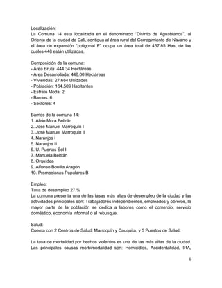 Localización:
La Comuna 14 está localizada en el denominado “Distrito de Aguablanca”, al
Oriente de la ciudad de Cali, contigua al área rural del Corregimiento de Navarro y
el área de expansión “poligonal E” ocupa un área total de 457.85 Has, de las
cuales 448 están utilizadas.

Composición de la comuna:
- Área Bruta: 444.34 Hectáreas
- Área Desarrollada: 448.00 Hectáreas
- Viviendas: 27.684 Unidades
- Población: 164.509 Habitantes
- Estrato Moda: 2
- Barrios: 6
- Sectores: 4

Barrios de la comuna 14:
1. Alirio Mora Beltrán
2. José Manuel Marroquín I
3. José Manuel Marroquín II
4. Naranjos I
5. Naranjos II
6. U. Puertas Sol I
7. Manuela Beltrán
8. Orquídea
9. Alfonso Bonilla Aragón
10. Promociones Populares B

Empleo:
Tasa de desempleo 27 %
La comuna presenta una de las tasas más altas de desempleo de la ciudad y las
actividades principales son: Trabajadores independientes, empleados y obreros, la
mayor parte de la población se dedica a labores como el comercio, servicio
doméstico, economía informal o el rebusque.

Salud:
Cuenta con 2 Centros de Salud: Marroquín y Cauquita, y 5 Puestos de Salud.

La tasa de mortalidad por hechos violentos es una de las más altas de la ciudad.
Las principales causas morbimortalidad son: Homicidios, Accidentalidad, IRA,

                                                                                 6
 