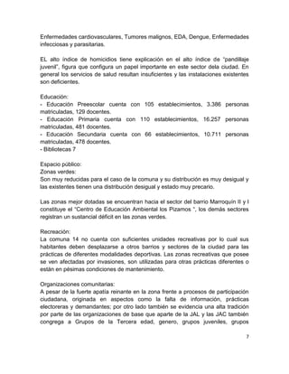 Enfermedades cardiovasculares, Tumores malignos, EDA, Dengue, Enfermedades
infecciosas y parasitarias.

EL alto índice de homicidios tiene explicación en el alto índice de “pandillaje
juvenil”, figura que configura un papel importante en este sector dela ciudad. En
general los servicios de salud resultan insuficientes y las instalaciones existentes
son deficientes.

Educación:
- Educación Preescolar cuenta con 105 establecimientos, 3.386 personas
matriculadas, 129 docentes.
- Educación Primaria cuenta con 110 establecimientos, 16.257 personas
matriculadas, 481 docentes.
- Educación Secundaria cuenta con 66 establecimientos, 10.711 personas
matriculadas, 478 docentes.
- Bibliotecas 7

Espacio público:
Zonas verdes:
Son muy reducidas para el caso de la comuna y su distribución es muy desigual y
las existentes tienen una distribución desigual y estado muy precario.

Las zonas mejor dotadas se encuentran hacia el sector del barrio Marroquín II y l
constituye el “Centro de Educación Ambiental los Pizamos “, los demás sectores
registran un sustancial déficit en las zonas verdes.

Recreación:
La comuna 14 no cuenta con suficientes unidades recreativas por lo cual sus
habitantes deben desplazarse a otros barrios y sectores de la ciudad para las
prácticas de diferentes modalidades deportivas. Las zonas recreativas que posee
se ven afectadas por invasiones, son utilizadas para otras prácticas diferentes o
están en pésimas condiciones de mantenimiento.

Organizaciones comunitarias:
A pesar de la fuerte apatía reinante en la zona frente a procesos de participación
ciudadana, originada en aspectos como la falta de información, prácticas
electoreras y demandantes; por otro lado también se evidencia una alta tradición
por parte de las organizaciones de base que aparte de la JAL y las JAC también
congrega a Grupos de la Tercera edad, genero, grupos juveniles, grupos

                                                                                  7
 