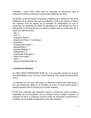 culturales y varias ONG, todos ellos en búsqueda de alternativas para el
mejoramiento de las condiciones de vida de los habitantes del sector.

En general, la actual situación de pobreza y deterioro de la calidad de vida de los
pobladores de la comuna hace que sus esfuerzos y tiempo se orienten a mejorar
sus ingresos. Esto se agrava por el concepto de marginalidad en que se
encuentran los habitantes del distrito de Aguablanca, lo que dificulta aún más la
participación en el desarrollo de una cultura ciudadana para la construcción de un
nuevo concepto de ciudad.
- JAL: 1
- JAC: 17
- Inspección Policía: 1
- Estación de Policía: 1 Los Mangos
- Bomberos: 1
- Comisaría de Familia: 1
- Mercado Móvil: 1
- Canchas Múltiples: 7
- Polideportivos: 2
- Corporación Financiera: 2
- Sedes Comunales: 7
- CDC: 2
- Grupos TERCERA EDAD: 47


La Institución Educativa

El LICEO MIXTO EMPERADOR SEDE No. 4 se encuentra ubicado en el barrio
Alirio Mora Beltrán, en la comuna 14 de la ciudad de Cali, estrato socioeconómico
nivel 2.

La institución es una casa reformada con diferentes salones para cada grupo y
con una terraza que utilizan en el momento de recreo, no tiene zonas verdes ni
espacios amplios para el contacto con el medio ambiente.

El PEI de la institución está enfocado a formar y reforzar los valores morales y
espirituales de los estudiantes con un enfoque hacia la religión cristiana. La
institución no tiene un programa concreto donde los estudiantes experimenten o
socialicen con el cuidado y sostenimiento del medio ambiente.


                                                                                  8
 