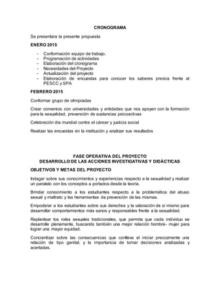 CRONOGRAMA
Se presentara la presente propuesta
ENERO 2015
- Conformación equipo de trabajo.
- Programación de actividades
- Elaboración del cronograma
- Necesidades del Proyecto
- Actualización del proyecto
- Elaboración de encuestas para conocer los saberes previos frente al
PESCC y SPA
FEBRERO 2015
Conformar grupo de olimpiadas
Crear convenios con universidades y entidades que nos apoyen con la formación
para la sexualidad, prevención de sustancias psicoactivas
Celebración día mundial contra el cáncer y justicia social
Realizar las encuestas en la institución y analizar sus resultados
FASE OPERATIVA DEL PROYECTO
DESARROLLO DE LAS ACCIONES INVESTIGATIVAS Y DIDÁCTICAS
OBJETIVOS Y METAS DEL PROYECTO
Indagar sobre sus conocimientos y experiencias respecto a la sexualidad y realizar
un paralelo con los conceptos a portados desde la teoría.
Brindar conocimiento a los estudiantes respecto a la problemática del abuso
sexual y maltrato y las herramientas de prevención de las mismas.
Empoderar a los estudiantes sobre sus derechos y la valoración de sí mismo para
desarrollar comportamientos más sanos y responsables frente a la sexualidad.
Replantear los roles sexuales tradicionales, que permita que cada individuo se
desarrolle plenamente, buscando también una mejor relación hombre- mujer para
lograr una mayor equidad.
Concientizar sobre las consecuencias que conlleva el iniciar precozmente una
relación de tipo genital, y la importancia de tomar decisiones analizadas y
acertadas.
 
