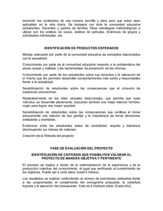 transmitir los contenidos de una manera sencilla y clara para que estos sean
aplicables en la vida diaria. Se trabajará con toda la comunidad educativa
(estudiantes, Docentes y padres de familia). Otras estrategias metodológicas a
utilizar son los análisis de casos, análisis de películas, dinámicas de grupos y
actividades individuales. etc.
IDENTIFICACIÓN DE PRODUCTOS ESPERADOS
Manejo adecuado por parte de la comunidad educativa de conceptos relacionados
con la sexualidad.
Conocimiento por parte de la comunidad educativa respecto a la problemática del
abuso sexual y maltrato y las herramientas de prevención de las mismas.
Conocimiento por parte de los estudiantes sobre sus derechos y la valoración de
sí mismo que les permitan desarrollar comportamientos más sanos y responsables
frente a la sexualidad.
Sensibilización de estudiantes sobre las consecuencas que el consumo de
sustancias psicoactivas.
Replanteamiento de los roles sexuales tradicionales, que permita que cada
individuo se desarrolle plenamente, buscando también una mejor relación hombre-
mujer para lograr una mayor equidad.
Sensibilización de estudiantes sobre las consecuencias que conlleva el iniciar
precozmente una relación de tipo genital, y la importancia de tomar decisiones
analizadas y acertadas.
Evidenciar entre los estudiantes tratos de cordialidad, respeto y tolerancia
disminuyendo los índices de matoneo.
Creación de la Website del proyecto
FASE DE EVALUACIÓN DEL PROYECTO
IDENTIFICACIÓN DE CRITERIOS QUE POSIBILITEN VALORAR EL
PROYECTO DE MANERA OBJETIVA Y PERTINENTE
El proceso se evalúa a través de la sistematización de la experiencia y de la
producción colectiva del conocimiento, al igual que verificando el cumplimiento de
los objetivos. Puede ser a corto plazo (cada 6 meses).
Los resultados se evalúan confrontando el número de actividades realizadas frente
a las programadas, el cumplimiento del cronograma propuesto, la cobertura
lograda y la ejecución del presupuesto. Esta es a mediano plazo (Cada año).
 