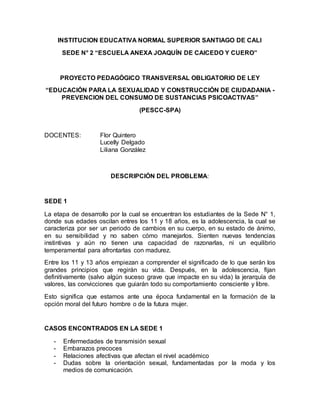 INSTITUCION EDUCATIVA NORMAL SUPERIOR SANTIAGO DE CALI
SEDE N° 2 “ESCUELA ANEXA JOAQUÍN DE CAICEDO Y CUERO”
PROYECTO PEDAGÒGICO TRANSVERSAL OBLIGATORIO DE LEY
“EDUCACIÓN PARA LA SEXUALIDAD Y CONSTRUCCIÓN DE CIUDADANIA -
PREVENCION DEL CONSUMO DE SUSTANCIAS PSICOACTIVAS”
(PESCC-SPA)
DOCENTES: Flor Quintero
Lucelly Delgado
Liliana González
DESCRIPCIÓN DEL PROBLEMA:
SEDE 1
La etapa de desarrollo por la cual se encuentran los estudiantes de la Sede N° 1,
donde sus edades oscilan entres los 11 y 18 años, es la adolescencia, la cual se
caracteriza por ser un periodo de cambios en su cuerpo, en su estado de ánimo,
en su sensibilidad y no saben cómo manejarlos. Sienten nuevas tendencias
instintivas y aún no tienen una capacidad de razonarlas, ni un equilibrio
temperamental para afrontarlas con madurez.
Entre los 11 y 13 años empiezan a comprender el significado de lo que serán los
grandes principios que regirán su vida. Después, en la adolescencia, fijan
definitivamente (salvo algún suceso grave que impacte en su vida) la jerarquía de
valores, las convicciones que guiarán todo su comportamiento consciente y libre.
Esto significa que estamos ante una época fundamental en la formación de la
opción moral del futuro hombre o de la futura mujer.
CASOS ENCONTRADOS EN LA SEDE 1
- Enfermedades de transmisión sexual
- Embarazos precoces
- Relaciones afectivas que afectan el nivel académico
- Dudas sobre la orientación sexual, fundamentadas por la moda y los
medios de comunicación.
 