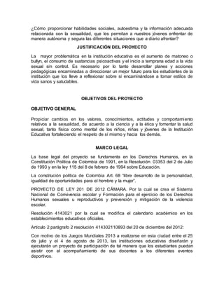 ¿Cómo proporcionar habilidades sociales, autoestima y la información adecuada
relacionada con la sexualidad, que les permitan a nuestros jóvenes enfrentar de
manera autónoma y segura las diferentes situaciones que a diario afrontan?
JUSTIFICACIÓN DEL PROYECTO
La mayor problemática en la institución educativa es el aumento de matoneo o
bullyn, el consumo de sustancias psicoactivas y el inicio a temprana edad a la vida
sexual sin control. Es necesario por lo tanto desarrollar planes y acciones
pedagógicas encaminadas a direccionar un mejor futuro para los estudiantes de la
institución que los lleve a reflexionar sobre si encaminándose a tomar estilos de
vida sanos y saludables.
OBJETIVOS DEL PROYECTO
OBJETIVO GENERAL
Propiciar cambios en los valores, conocimientos, actitudes y comportamiento
relativos a la sexualidad, de acuerdo a la ciencia y a la ética y fomentar la salud
sexual, tanto física como mental de los niños, niñas y jóvenes de la Institución
Educativa fortaleciendo el respeto de sí mismo y hacia los demás.
MARCO LEGAL
La base legal del proyecto se fundamenta en los Derechos Humanos, en la
Constitución Política de Colombia de 1991, en la Resolución 03353 del 2 de Julio
de 1993 y en la ley 115 del 8 de febrero de 1994 sobre Educación.
La constitución política de Colombia Art. 68 “libre desarrollo de la personalidad,
igualdad de oportunidades para el hombre y la mujer”.
PROYECTO DE LEY 201 DE 2012 CÁMARA. Por la cual se crea el Sistema
Nacional de Convivencia escolar y Formación para el ejercicio de los Derechos
Humanos sexuales u reproductivos y prevención y mitigación de la violencia
escolar.
Resolución 4143021 por la cual se modifica el calendario académico en los
establecimientos educativos oficiales.
Articulo 2 parágrafo 2 resolución 414302110893 del 20 de diciembre del 2012:
Con motivo de los Juegos Mundiales 2013 a realizarse en esta ciudad entre el 25
de julio y el 4 de agosto de 2013, las instituciones educativas diseñarán y
ejecutarán un proyecto de participación de tal manera que los estudiantes puedan
asistir con el acompañamiento de sus docentes a los diferentes eventos
deportivos.
 