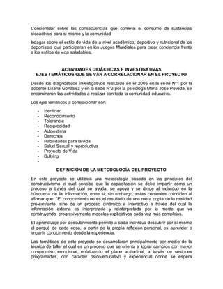 Concientizar sobre las consecuencias que conlleva el consumo de sustancias
sicoactivas para si mismo y la comunidad
Indagar sobre el estilo de vida de a nivel académico, deportivo y nutricional de los
deportistas que participaran en los Juegos Mundiales para crear conciencia frente
a los estilos de vida saludables.
ACTIVIDADES DIDÁCTICAS E INVESTIGATIVAS
EJES TEMÁTICOS QUE SE VAN A CORRELACIONAR EN EL PROYECTO
Desde los diagnósticos investigativos realizado en el 2005 en la sede N°1 por la
docente Liliana González y en la sede N°2 por la psicóloga María José Poveda, se
encaminaron las actividades a realizar con toda la comunidad educativa.
Los ejes temáticos a correlacionar son:
- Identidad
- Reconocimiento
- Tolerancia
- Reciprocidad
- Autoestima
- Derechos
- Habilidades para la vida
- Salud Sexual y reproductiva
- Proyecto de Vida
- Bullying
-
DEFINICIÓN DE LA METODOLOGÍA DEL PROYECTO
En este proyecto se utilizará una metodología basada en los principios del
constructivismo el cual concibe que la capacitación se debe impartir como un
proceso a través del cual se ayuda, se apoya y se dirige al individuo en la
búsqueda de la información, entre sí; sin embargo, estas corrientes coinciden al
afirmar que: "El conocimiento no es el resultado de una mera copia de la realidad
pre-existente, sino de un proceso dinámico e interactivo a través del cual la
información externa es interpretada y reinterpretada por la mente que va
construyendo progresivamente modelos explicativos cada vez más complejos.
El aprendizaje por descubrimiento permite a cada individuo descubrir por sí mismo
el porqué de cada cosa, a partir de la propia reflexión personal, es aprender e
impartir conocimiento desde la experiencia.
Las temáticas de este proyecto se desarrollaran principalmente por medio de la
técnica de taller el cual es un proceso que se orienta a lograr cambios con mayor
compromiso emocional, enfatizando el plano actitudinal, a través de sesiones
programadas, con carácter psico-educativo y experiencial donde se espera
 