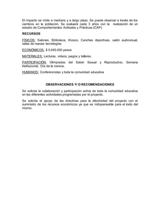 El impacto se mide a mediano y a largo plazo. Se puede observar a través de los
cambios en la población. Se evaluará cada 3 años con la realización de un
estudio de Comportamientos Actitudes y Prácticas (CAP).
RECURSOS
FÍSICOS: Salones, Biblioteca, Kiosco, Canchas deportivas, salón audiovisual,
salas de nuevas tecnologías
ECONÓMICOS: $ 5.045.000 pesos
MATERIALES: Lecturas, videos, juegos y talleres.
PARTICIPACIÓN: Olimpiadas del Saber Sexual y Reproductivo, Semana
Institucional, Día de la ciencia.
HUMANOS: Conferencistas y toda la comunidad educativa
OBSERVACIONES Y/ O RECOMENDACIONES
Se solicita la colaboración y participación activa de toda la comunidad educativa
en las diferentes actividades programadas por el proyecto.
Se solicita el apoyo de las directivas para la efectividad del proyecto con el
suministro de los recursos económicos ya que es indispensable para el éxito del
mismo.
 