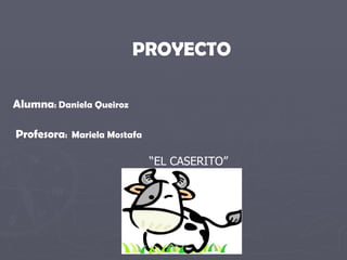 PROYECTO Alumna :  Daniela Queiroz Profesora :  Mariela Mostafa “ EL CASERITO” 
