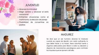 JUVENTUD
MADUREZ
Alcanzar la intimidad
Elegir carrera y alcanzar el éxito
vocacional
Enfrentan situaciones como el
matrimonio, la elección de pareja
Posibilidad de convertirse en
padres
Se dice que un ser humano alcanza la madurez
cuando es capaz de decidir, con razón suficiente, lo
que debe hacer o no hacer, tiene voluntad fuerte y
órganos adecuados para llevar a cabo su decisión y
dispone de mecanismos psicológicos para controlar
los impulsos que se oponen a él/ ella.
 