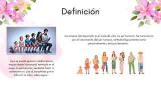 Definición
Las etapas del desarrollo es el ciclo de vida del ser humano. Se caracteriza
por el crecimiento del ser humano, tanto biológicamente como
personalmente y emocionalmente.
Aqui se puede apreciar las diferencias
etapas desde la prenatal, centrado en el
juego de percepción y sensorial, hasta la
adolesciencia, que se caracteriza por la
adicción al móvil, videojuegos...
 