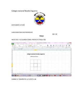 Colegio nacional Nicolás Esguerra




EDIFICAMOS FUTURO



JUAN SEBASTIAN DIAZ RODRIGUEZ
                                                    902 JM
                                       TRIQUI

INICIE EXEL Y LO GUARDE COMO: PROYECTO TRIQUI 902




CAMBIE EL TAMAÑO DE LA FUENTE A 48
 