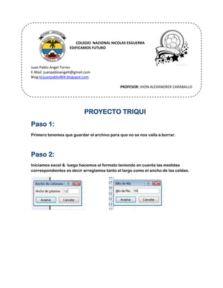 COLEGIO COLEGIO NACIONAL NICOLAS ESGUERRA
EDIFICAMOS FUTURO
Juan Pablo Angel Torres
E-Mail: juanpabloangelt@gmail.com
Blog:ticjuanpablo904.blogspot.com
PROFESOR: JHON ALEXANDRER CARABALLO
PROYECTO TRIQUI
Paso 1:
Primero tenemos que guardar el archivo para que no se nos valla a borrar.
Paso 2:
Iniciamos excel & luego hacemos el formato teniendo en cuenta las medidas
correspondientes es decir arreglamos tanto el largo como el ancho de las celdas.