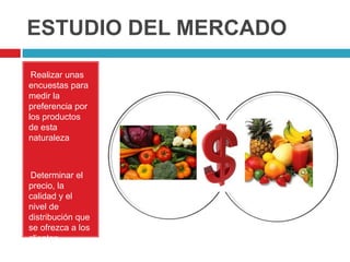 ESTUDIO DEL MERCADO
•Realizar unas
encuestas para
medir la
preferencia por
los productos
de esta
naturaleza



Determinar el
•

precio, la
calidad y el
nivel de
distribución que
se ofrezca a los
clientes.
 