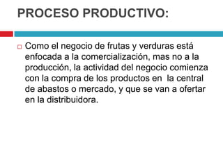 PROCESO PRODUCTIVO:

   Como el negocio de frutas y verduras está
    enfocada a la comercialización, mas no a la
    producción, la actividad del negocio comienza
    con la compra de los productos en la central
    de abastos o mercado, y que se van a ofertar
    en la distribuidora.
 