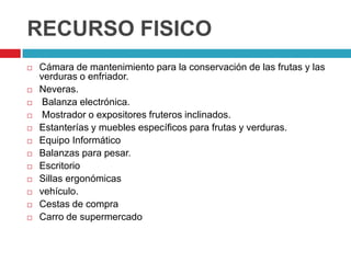 RECURSO FISICO
   Cámara de mantenimiento para la conservación de las frutas y las
    verduras o enfriador.
   Neveras.
    Balanza electrónica.
    Mostrador o expositores fruteros inclinados.
   Estanterías y muebles específicos para frutas y verduras.
   Equipo Informático
   Balanzas para pesar.
   Escritorio
   Sillas ergonómicas
   vehículo.
   Cestas de compra
   Carro de supermercado
 