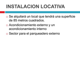 INSTALACION LOCATIVA
   Se alquilará un local que tendrá una superficie
    de 85 metros cuadrados.
   Acondicionamiento externo y un
    acondicionamiento interno
   Sector para el parqueadero externo
 