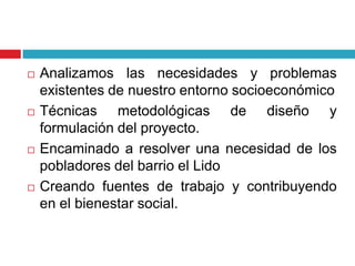    Analizamos las necesidades y problemas
    existentes de nuestro entorno socioeconómico
   Técnicas metodológicas de diseño y
    formulación del proyecto.
   Encaminado a resolver una necesidad de los
    pobladores del barrio el Lido
   Creando fuentes de trabajo y contribuyendo
    en el bienestar social.
 