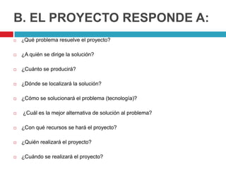 B. EL PROYECTO RESPONDE A:
   ¿Qué problema resuelve el proyecto?


   ¿A quién se dirige la solución?

   ¿Cuánto se producirá?

   ¿Dónde se localizará la solución?

   ¿Cómo se solucionará el problema (tecnología)?

   ¿Cuál es la mejor alternativa de solución al problema?

   ¿Con qué recursos se hará el proyecto?

   ¿Quién realizará el proyecto?

   ¿Cuándo se realizará el proyecto?
 