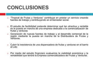 CONCLUSIONES
   “Tropical de Frutas y Verduras” contribuye en prestar un servicio creando
    fuentes de trabajo y contribuyendo en el bienestar social.

   El estudio de factibilidad pretende determinar qué tan atractiva y rentable
    es la puesta en marcha de una empresa dedicada a la comercialización de
    frutas y verduras
   Generación de nuevas fuentes de trabajo y al desarrollo comercial de la
    región mediante la puesta en marcha de la Distribuidora de Frutas y
    Verduras.

   Cubrir la inexistencia de una dispensadora de frutas y verduras en el barrio
    el Lido

   Por medio del estudio financiero evaluamos la viabilidad económica y la
    rentabilidad que tendrá la Empresa comercializadora de Frutas y Verduras.
 