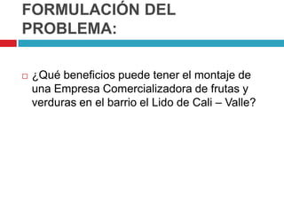 FORMULACIÓN DEL
PROBLEMA:

   ¿Qué beneficios puede tener el montaje de
    una Empresa Comercializadora de frutas y
    verduras en el barrio el Lido de Cali – Valle?
 