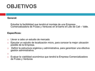 OBJETIVOS

General:

    Estudiar la factibilidad que tendrá el montaje de una Empresa
    Comercializadora de Frutas y Verduras en el barrio el Lido de Cali – Valle.

Específicos:

   Llevar a cabo un estudio de mercado
   Ejecutar un estudio de localización micro, para conocer la mejor ubicación
    posible de la Empresa.
   Definir la estructura orgánica y administrativa, para garantizar una efectiva
    gestión administrativa.


   Evaluar la viabilidad económica que tendrá la Empresa Comercializadora
    de Frutas y Verduras
 