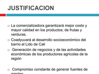 JUSTIFICACION

   La comercializadora garantizará mejor costo y
    mayor calidad en los productos; de frutas y
    verduras.
   Coadyuvará al desarrollo socioeconómico del
    barrio el Lido de Cali
    Generación de negocios y de las actividades
    económicas de los productores agrícolas de la
    región

   Compromiso constante de generar fuentes de
 