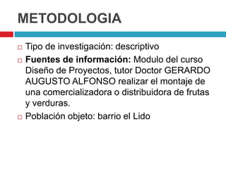 METODOLOGIA
   Tipo de investigación: descriptivo
   Fuentes de información: Modulo del curso
    Diseño de Proyectos, tutor Doctor GERARDO
    AUGUSTO ALFONSO realizar el montaje de
    una comercializadora o distribuidora de frutas
    y verduras.
   Población objeto: barrio el Lido
 