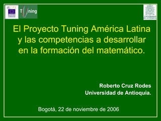 El Proyecto Tuning América Latina y las competencias a desarrollar en la formación del matemático. Roberto Cruz Rodes Universidad de Antioquia. Bogotá, 22 de noviembre de 2006 
