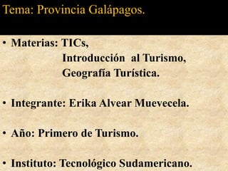 Tema: Provincia Galápagos. Materias: TICs,  Introducción  al Turismo,          Geografía Turística.                      Integrante: Erika Alvear Muevecela. Año: Primero de Turismo.  Instituto: Tecnológico Sudamericano. 