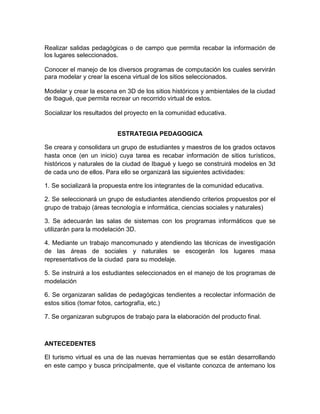 Realizar salidas pedagógicas o de campo que permita recabar la información de
los lugares seleccionados.
Conocer el manejo de los diversos programas de computación los cuales servirán
para modelar y crear la escena virtual de los sitios seleccionados.
Modelar y crear la escena en 3D de los sitios históricos y ambientales de la ciudad
de Ibagué, que permita recrear un recorrido virtual de estos.
Socializar los resultados del proyecto en la comunidad educativa.
ESTRATEGIA PEDAGOGICA
Se creara y consolidara un grupo de estudiantes y maestros de los grados octavos
hasta once (en un inicio) cuya tarea es recabar información de sitios turísticos,
históricos y naturales de la ciudad de Ibagué y luego se construirá modelos en 3d
de cada uno de ellos. Para ello se organizará las siguientes actividades:
1. Se socializará la propuesta entre los integrantes de la comunidad educativa.
2. Se seleccionará un grupo de estudiantes atendiendo criterios propuestos por el
grupo de trabajo (áreas tecnología e informática, ciencias sociales y naturales)
3. Se adecuarán las salas de sistemas con los programas informáticos que se
utilizarán para la modelación 3D.
4. Mediante un trabajo mancomunado y atendiendo las técnicas de investigación
de las áreas de sociales y naturales se escogerán los lugares masa
representativos de la ciudad para su modelaje.
5. Se instruirá a los estudiantes seleccionados en el manejo de los programas de
modelación
6. Se organizaran salidas de pedagógicas tendientes a recolectar información de
estos sitios (tomar fotos, cartografía, etc.)
7. Se organizaran subgrupos de trabajo para la elaboración del producto final.
ANTECEDENTES
El turismo virtual es una de las nuevas herramientas que se están desarrollando
en este campo y busca principalmente, que el visitante conozca de antemano los
 