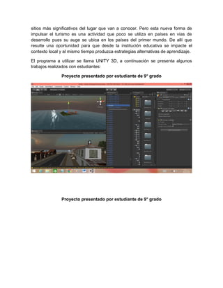 sitios más significativos del lugar que van a conocer. Pero esta nueva forma de
impulsar el turismo es una actividad que poco se utiliza en países en vías de
desarrollo pues su auge se ubica en los países del primer mundo. De allí que
resulte una oportunidad para que desde la institución educativa se impacte el
contexto local y al mismo tiempo produzca estrategias alternativas de aprendizaje.
El programa a utilizar se llama UNITY 3D, a continuación se presenta algunos
trabajos realizados con estudiantes:
Proyecto presentado por estudiante de 9° grado
Proyecto presentado por estudiante de 9° grado
 
