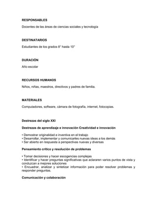 RESPONSABLES
Docentes de las áreas de ciencias sociales y tecnología
DESTINATARIOS
Estudiantes de los grados 8° hasta 10°
DURACIÓN
Año escolar
RECURSOS HUMANOS
Niños, niñas, maestros, directivos y padres de familia.
MATERIALES
Computadores, software, cámara de fotografía, internet, fotocopias.
Destrezas del siglo XXI
Destrezas de aprendizaje e innovación Creatividad e innovación
• Demostrar originalidad e inventiva en el trabajo
• Desarrollar, implementar y comunicarles nuevas ideas a los demás
• Ser abierto en respuesta a perspectivas nuevas y diversas
Pensamiento crítico y resolución de problemas
• Tomar decisiones y hacer escogencias complejas
• Identificar y hacer preguntas significativas que aclararen varios puntos de vista y
conduzcan a mejores soluciones
• Encuadrar, analizar y sintetizar información para poder resolver problemas y
responder preguntas.
Comunicación y colaboración
 