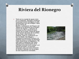 Riviera del Rionegro
O   Tanto por su caudal de aguas como
    por su extensión, Rionegro constituye
    la principal fuente hidrológica no sólo
    del Municipio sino de la Región. Nace
    de los Cerros de
    Mortiño, continuación del Páramo del
    Tablazo en la Serranía de la Piñuela -
    Chorro de Virginia-, y después de
    atravesar de Sur a Norte el casco
    urbano de la ciudad, recibe las aguas
    de El Ferrería llevando allí el nombre
    de Rio Rute o San Antonio; en
    adelante, hasta su confluencia con
    los ríos Batán, San Miguel y
    Veraguas se denomina Ferrería y en
    adelante toma el nombre de Rionegro
    hasta desembocar al Magdalena. En
    este lugar la realización del mayor
    deporte seria el desempeño de la
    actividad conocida como canopy y el
    deporte de kayak el cual seria
    apropiado para una buena diversión
    en familia o disfrutar con los amigos
    de esta experiencia inolvidable.
 