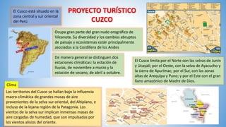 PROYECTO TURÍSTICO
CUZCO
El Cusco está situado en la
zona central y sur oriental
del Perú
Ocupa gran parte del gran nudo orográfico de
Vilcanota. Su diversidad y los cambios abruptos
de paisaje y ecosistemas están principalmente
asociados a la Cordillera de los Andes
El Cusco limita por el Norte con las selvas de Junín
y Ucayali; por el Oeste, con la selva de Ayacucho y
la sierra de Apurímac; por el Sur, con las zonas
altas de Arequipa y Puno; y por el Este con el gran
llano amazónico de Madre de Dios.
Los territorios del Cusco se hallan bajo la influencia
macro-climática de grandes masas de aire
provenientes de la selva sur oriental, del Altiplano, e
incluso de la lejana región de la Patagonia. Los
vientos de la selva sur implican inmensas masas de
aire cargadas de humedad, que son impulsadas por
los vientos alisios del oriente.
Clima
De manera general se distinguen dos
estaciones climáticas: la estación de
lluvias, de noviembre a marzo y la
estación de secano, de abril a octubre.
 