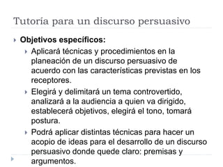 Tutoría para un discurso persuasivo
 Objetivos específicos:
 Aplicará técnicas y procedimientos en la
planeación de un discurso persuasivo de
acuerdo con las características previstas en los
receptores.
 Elegirá y delimitará un tema controvertido,
analizará a la audiencia a quien va dirigido,
establecerá objetivos, elegirá el tono, tomará
postura.
 Podrá aplicar distintas técnicas para hacer un
acopio de ideas para el desarrollo de un discurso
persuasivo donde quede claro: premisas y
argumentos.
 