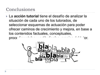 Conclusiones
 La acción tutorial tiene el desafío de analizar la
situación de cada uno de los tutorados, de
seleccionar esquemas de actuación para poder
ofrecer caminos de crecimiento y mejora, en base a
los contenidos factuales, conceptuales,
procedimentales y actitudinales, propios del tutor.
 