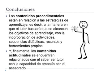 Conclusiones
 Los contenidos procedimentales
están en relación a las estrategias de
aprendizaje, es decir, a la manera en
que el tutor buscará que se alcancen
los objetivos de aprendizaje, con la
incorporación de actividades,
secuencias didácticas, recursos y
herramientas propias.
 Y, finalmente, los contenidos
actitudinales se encuentran
relacionados con el saber ser tutor,
con la capacidad de empatía con el
asesorado.
 