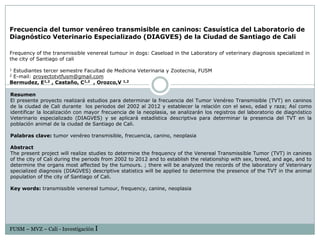 Frecuencia del tumor venéreo transmisible en caninos: Casuística del Laboratorio de
Diagnóstico Veterinario Especializado (DIAGVES) de la Ciudad de Santiago de Cali

Frequency of the transmissible venereal tumour in dogs: Caseload in the Laboratory of veterinary diagnosis specialized in
the city of Santiago of cali

1Estudiantes tercer semestre Facultad de Medicina Veterinaria y Zootecnia, FUSM
2E-mail: proyectotvtfusm@gmail.com
Bermudez, E1,2 , Castaño, C1,2 , Orozco,V 1,2

Resumen
El presente proyecto realizará estudios para determinar la frecuencia del Tumor Venéreo Transmisible (TVT) en caninos
de la ciudad de Cali durante los periodos del 2002 al 2012 y establecer la relación con el sexo, edad y raza; Así como
identificar la localización con mayor frecuencia de la neoplasia, se analizarán los registros del laboratorio de diagnóstico
Veterinario especializado (DIAGVES) y se aplicará estadística descriptiva para determinar la presencia del TVT en la
población animal de la ciudad de Santiago de Cali.

Palabras clave: tumor venéreo transmisible, frecuencia, canino, neoplasia

Abstract
The present project will realize studies to determine the frequency of the Venereal Transmissible Tumor (TVT) in canines
of the city of Cali during the periods from 2002 to 2012 and to establish the relationship with sex, breed, and age, and to
determine the organs most affected by the tumours. ; there will be analyzed the records of the laboratory of Veterinary
specialized diagnosis (DIAGVES) descriptive statistics will be applied to determine the presence of the TVT in the animal
population of the city of Santiago of Cali.

Key words: transmissible venereal tumour, frequency, canine, neoplasia




FUSM – MVZ – Cali - Investigación I
 