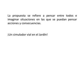 La propuesta se refiere a pensar entre todos e
imaginar situaciones en las que se puedan pensar
acciones y consecuencias.
¡Un simulador vial en el Jardín!
 