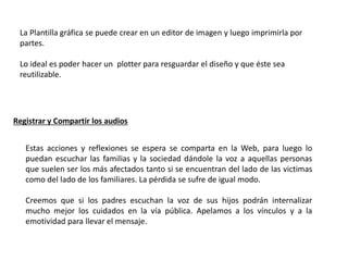 Registrar y Compartir los audios
Estas acciones y reflexiones se espera se comparta en la Web, para luego lo
puedan escuchar las familias y la sociedad dándole la voz a aquellas personas
que suelen ser los más afectados tanto si se encuentran del lado de las victimas
como del lado de los familiares. La pérdida se sufre de igual modo.
Creemos que si los padres escuchan la voz de sus hijos podrán internalizar
mucho mejor los cuidados en la vía pública. Apelamos a los vínculos y a la
emotividad para llevar el mensaje.
La Plantilla gráfica se puede crear en un editor de imagen y luego imprimirla por
partes.
Lo ideal es poder hacer un plotter para resguardar el diseño y que éste sea
reutilizable.
 