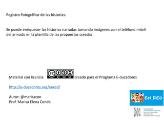 Registro Fotográfico de las historias:
Se puede enriquecer las historias narradas tomando imágenes con el teléfono móvil
del armado en la plantilla de las propuestas creadas
Material con licencia creado para el Programa E-ducadores
http://e-ducadores.org/enred/
Autor: @marisacon
Prof. Marisa Elena Conde
 
