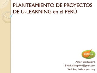 PLANTEAMIENTO DE PROYECTOS
DE U-LEARNING en el PERÚ




                          Autor: Juan Lapeyre
                E-mail: juanlapeyre@gmail.com
                  Web: http://edutec-peru.org
 