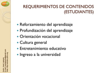 REQUERIMIENTOS DE CONTENIDOS
                                                     (ESTUDIANTES)

                                 Reforzamiento del aprendizaje
                                 Profundización del aprendizaje
                                 Orientación vocacional
                                 Cultura general
                                 Entretenimiento educativo
E-mail: juanlapeyre@gmail.com




                                 Ingreso a la universidad
Web: http://edutec-peru.org
Autor: Juan Lapeyre
 
