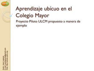 Aprendizaje ubícuo en el
                                Colegio Mayor
                                Proyecto Piloto ULCM propuesto a manera de
                                ejemplo
E-mail: juanlapeyre@gmail.com
Web: http://edutec-peru.org
Autor: Juan Lapeyre
 