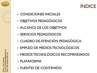 ÍNDICE
                                   CONDICIONES INICIALES
                                   OBJETIVOS PEDAGÓGICOS
                                   ALCANCE DE LOS OBJETIVOS
                                   SERVICIOS PEDAGÓGICOS
                                   CUADRO DE ATENCIÓN PEDAGÓGICA
                                   EMPLEO DE MEDIOS TECNOLÓGICOS
E-mail: juanlapeyre@gmail.com
Web: http://edutec-peru.org




                                   MEDIOS TECNOLÓGICOS RECOMENDADOS
Autor: Juan Lapeyre




                                   PLATAFORMA
                                   FUENTES DE CONTENIDO
 