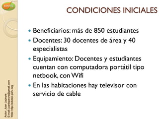 CONDICIONES INICIALES

                                 Beneficiarios: más de 850 estudiantes
                                 Docentes: 30 docentes de área y 40
                                  especialistas
                                 Equipamiento: Docentes y estudiantes
                                  cuentan con computadora portátil tipo
                                  netbook, con Wifi
E-mail: juanlapeyre@gmail.com




                                 En las habitaciones hay televisor con
Web: http://edutec-peru.org




                                  servicio de cable
Autor: Juan Lapeyre
 