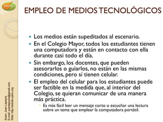 EMPLEO DE MEDIOS TECNOLÓGICOS


                                   Los medios están supeditados al escenario.
                                   En el Colegio Mayor, todos los estudiantes tienen
                                    una computadora y están en contacto con ella
                                    durante casi todo el día.
                                   Sin embargo, los docentes, que pueden
                                    asesorarlos o guiarlos, no están en las mismas
                                    condiciones, pero sí tienen celular.
                                   El empleo del celular para los estudiantes puede
E-mail: juanlapeyre@gmail.com




                                    ser factible en la medida que, al interior del
Web: http://edutec-peru.org




                                    Colegio, se quieran comunicar de una manera
                                    más práctica.
Autor: Juan Lapeyre




                                       Es más fácil leer un mensaje corto o escuchar una lectura
                                        sobre un tema que emplear la computadora portátil.
 