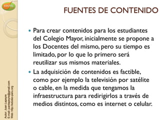 FUENTES DE CONTENIDO

                                 Para crear contenidos para los estudiantes
                                  del Colegio Mayor, inicialmente se propone a
                                  los Docentes del mismo, pero su tiempo es
                                  limitado, por lo que lo primero será
                                  reutilizar sus mismos materiales.
                                 La adquisición de contenidos es factible,
                                  como por ejemplo la televisión por satélite
E-mail: juanlapeyre@gmail.com




                                  o cable, en la medida que tengamos la
Web: http://edutec-peru.org




                                  infraestructura para redirigirlos a través de
Autor: Juan Lapeyre




                                  medios distintos, como es internet o celular.
 